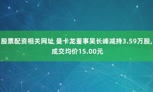 股票配资相关网址 曼卡龙董事吴长峰减持3.59万股, 成交均价15.00元