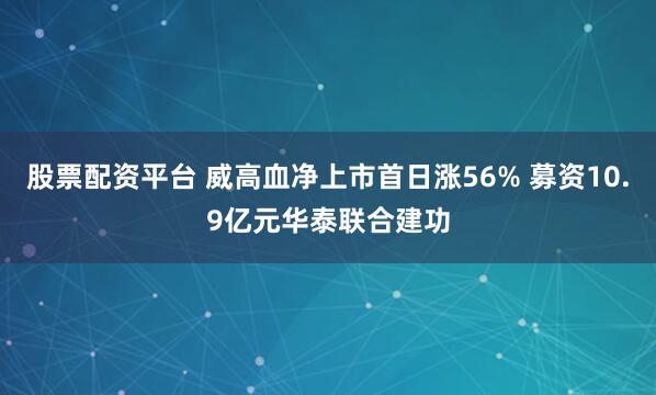 股票配资平台 威高血净上市首日涨56% 募资10.9亿元华泰联合建功