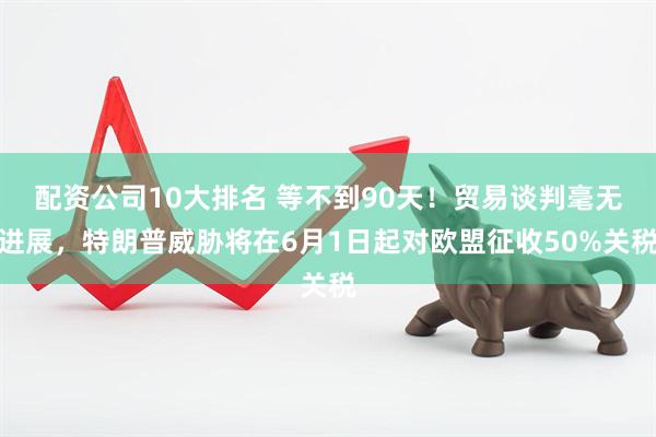 配资公司10大排名 等不到90天！贸易谈判毫无进展，特朗普威胁将在6月1日起对欧盟征收50%关税