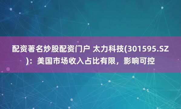 配资著名炒股配资门户 太力科技(301595.SZ)：美国市场收入占比有限，影响可控