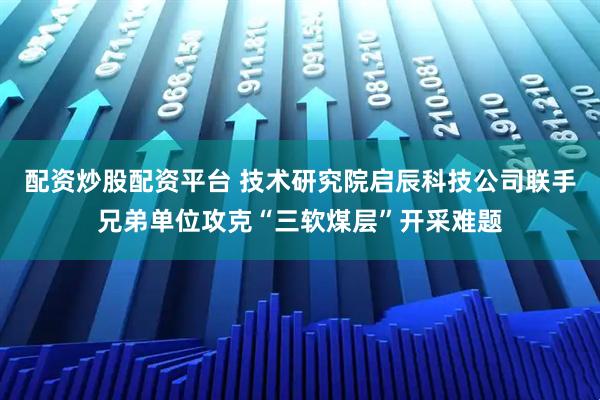 配资炒股配资平台 技术研究院启辰科技公司联手兄弟单位攻克“三软煤层”开采难题