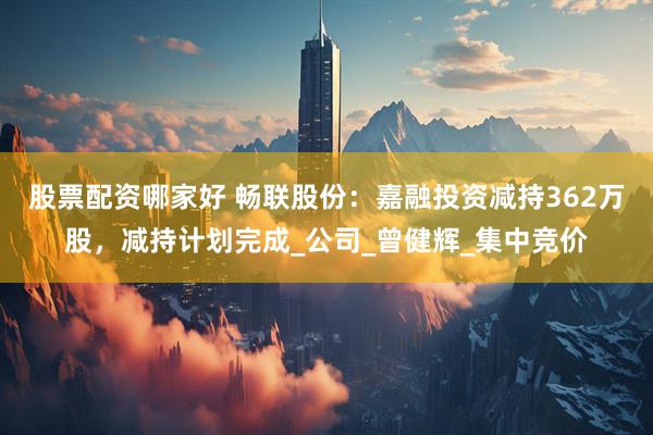 股票配资哪家好 畅联股份：嘉融投资减持362万股，减持计划完成_公司_曾健辉_集中竞价