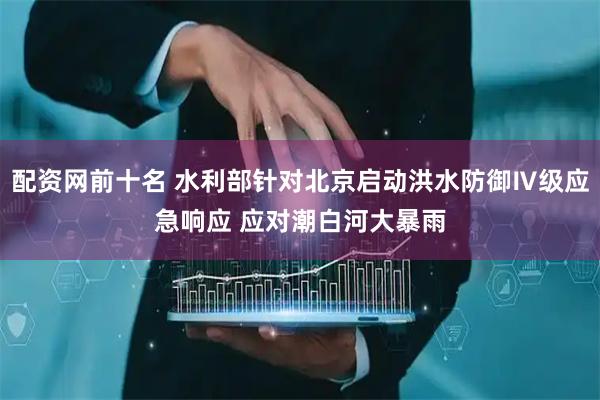 配资网前十名 水利部针对北京启动洪水防御Ⅳ级应急响应 应对潮白河大暴雨
