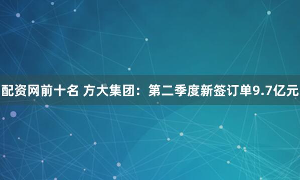 配资网前十名 方大集团：第二季度新签订单9.7亿元