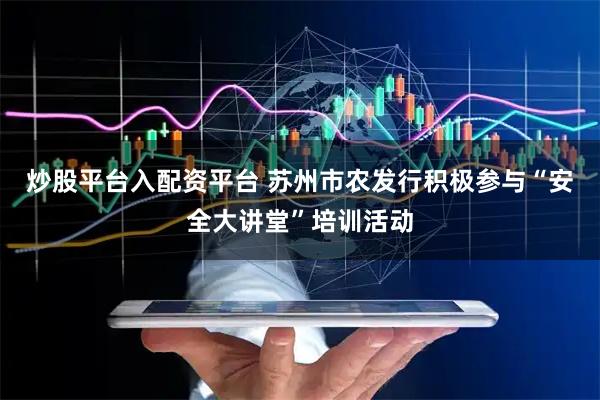 炒股平台入配资平台 苏州市农发行积极参与“安全大讲堂”培训活动