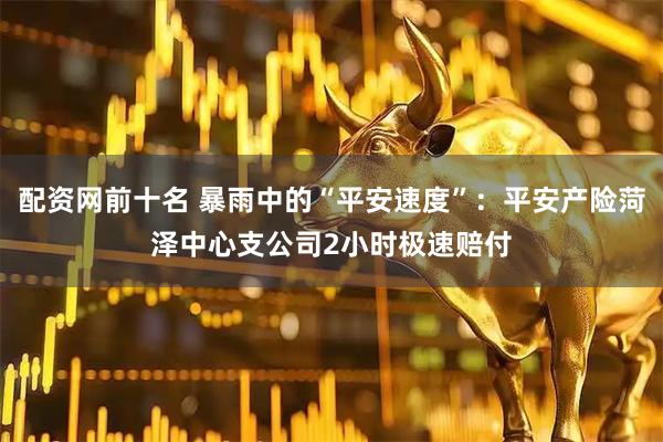 配资网前十名 暴雨中的“平安速度”：平安产险菏泽中心支公司2小时极速赔付