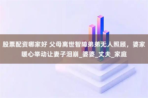 股票配资哪家好 父母离世智障弟弟无人照顾，婆家暖心举动让妻子泪崩_婆婆_丈夫_家庭