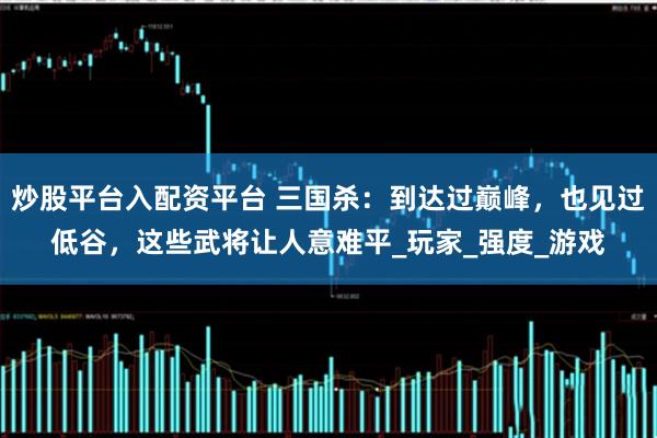 炒股平台入配资平台 三国杀：到达过巅峰，也见过低谷，这些武将让人意难平_玩家_强度_游戏