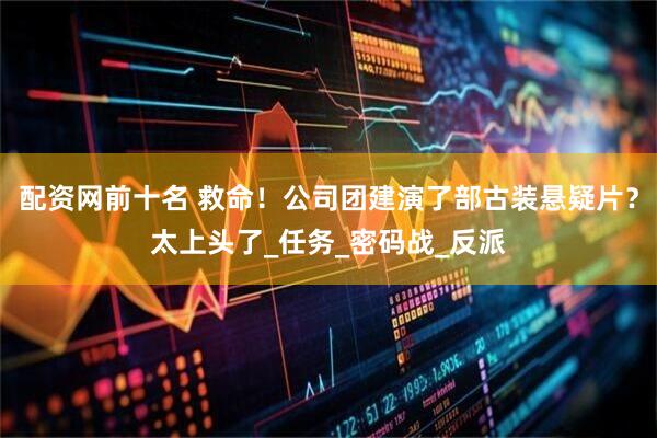 配资网前十名 救命！公司团建演了部古装悬疑片？太上头了_任务_密码战_反派
