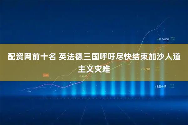 配资网前十名 英法德三国呼吁尽快结束加沙人道主义灾难