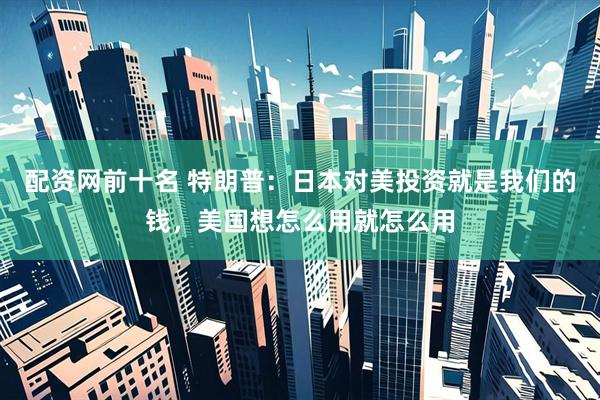 配资网前十名 特朗普：日本对美投资就是我们的钱，美国想怎么用就怎么用