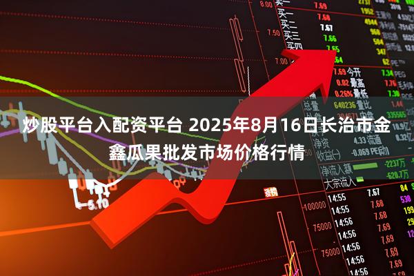 炒股平台入配资平台 2025年8月16日长治市金鑫瓜果批发市场价格行情