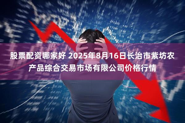 股票配资哪家好 2025年8月16日长治市紫坊农产品综合交易市场有限公司价格行情
