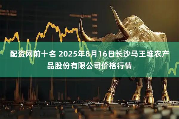 配资网前十名 2025年8月16日长沙马王堆农产品股份有限公司价格行情