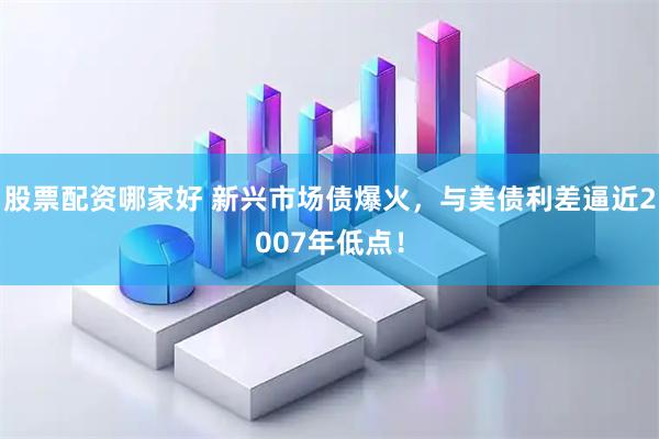 股票配资哪家好 新兴市场债爆火，与美债利差逼近2007年低点！