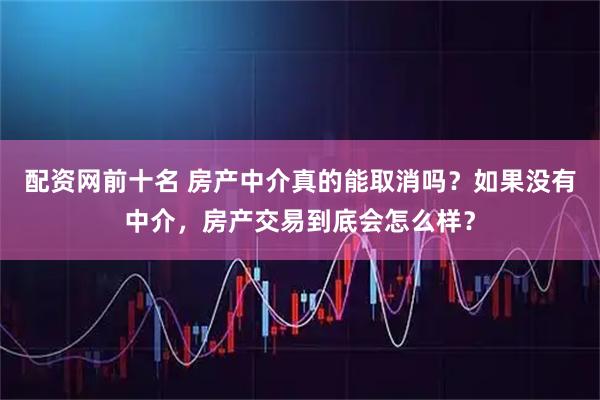 配资网前十名 房产中介真的能取消吗？如果没有中介，房产交易到底会怎么样？