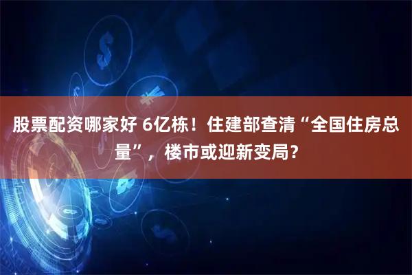 股票配资哪家好 6亿栋！住建部查清“全国住房总量”，楼市或迎新变局？