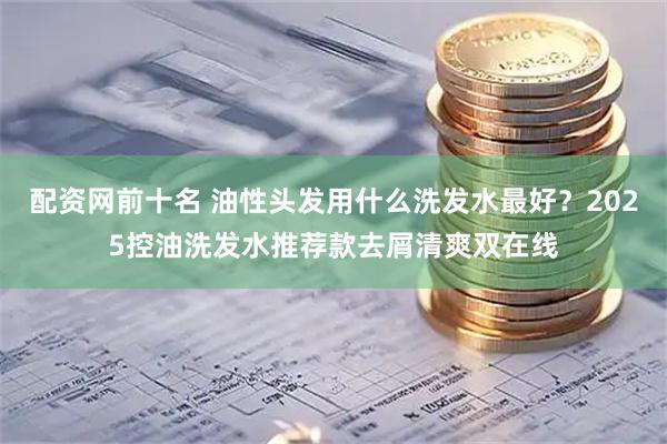 配资网前十名 油性头发用什么洗发水最好？2025控油洗发水推荐款去屑清爽双在线