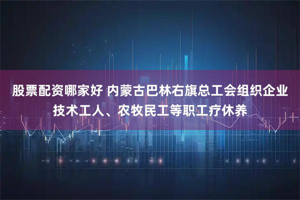 股票配资哪家好 内蒙古巴林右旗总工会组织企业技术工人、农牧民工等职工疗休养