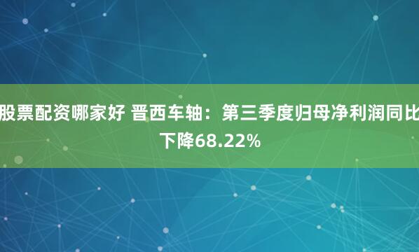 股票配资哪家好 晋西车轴:第三季度归母净利润同比下降68.22%