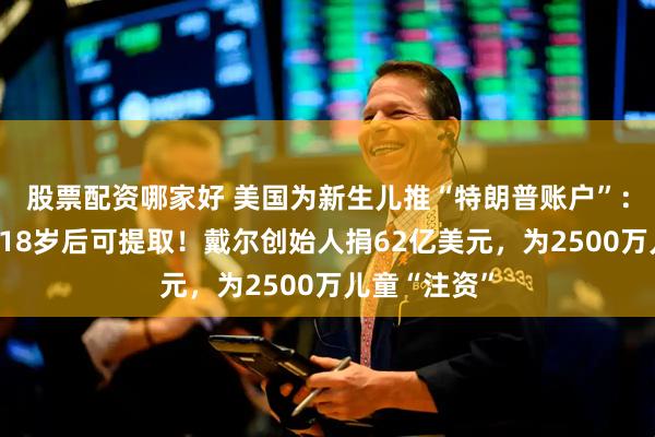 股票配资哪家好 美国为新生儿推“特朗普账户”：投资美股，18岁后可提取！戴尔创始人捐62亿美元，为2500万儿童“注资”