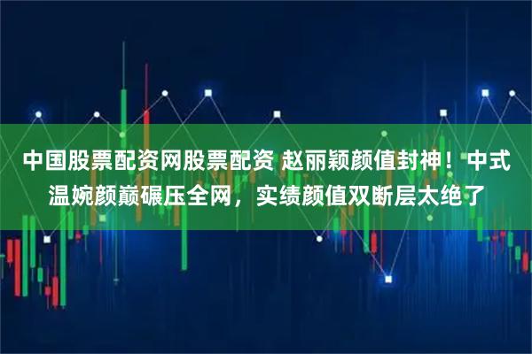 中国股票配资网股票配资 赵丽颖颜值封神！中式温婉颜巅碾压全网，实绩颜值双断层太绝了