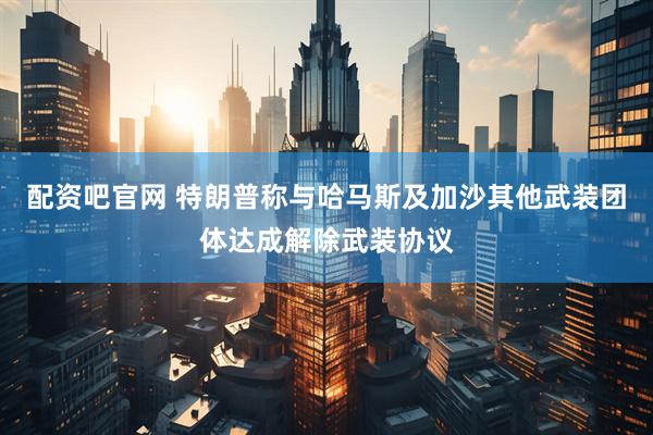 配资吧官网 特朗普称与哈马斯及加沙其他武装团体达成解除武装协议