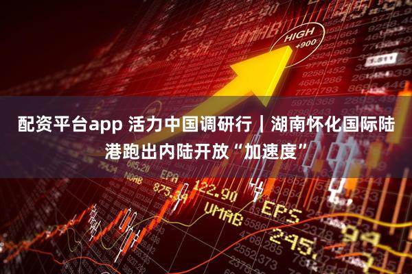 配资平台app 活力中国调研行｜湖南怀化国际陆港跑出内陆开放“加速度”