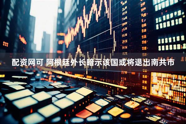 配资网可 阿根廷外长暗示该国或将退出南共市