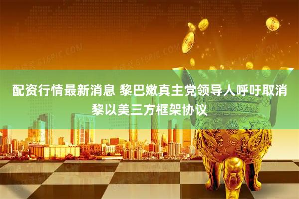配资行情最新消息 黎巴嫩真主党领导人呼吁取消黎以美三方框架协议