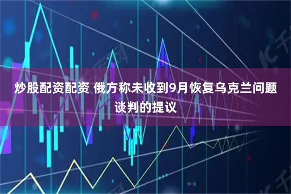 炒股配资配资 俄方称未收到9月恢复乌克兰问题谈判的提议