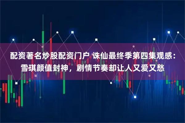 配资著名炒股配资门户 诛仙最终季第四集观感：雪琪颜值封神，剧情节奏却让人又爱又愁