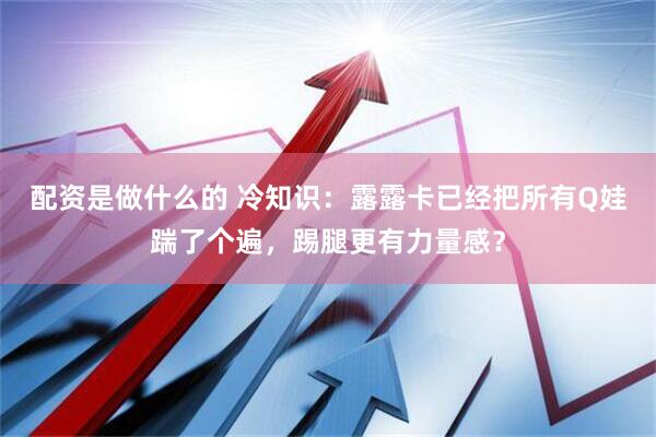 配资是做什么的 冷知识：露露卡已经把所有Q娃踹了个遍，踢腿更有力量感？