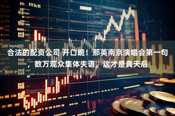 合法的配资公司 开口跪！那英南京演唱会第一句，数万观众集体失语，这才是真天后
