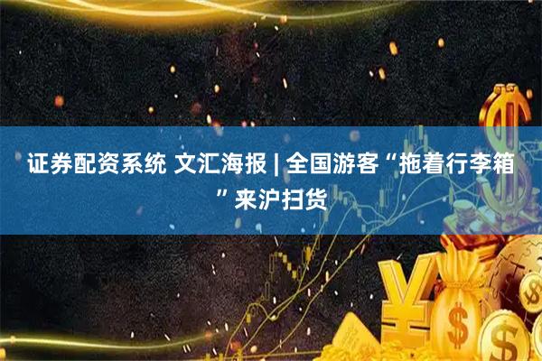 证券配资系统 文汇海报 | 全国游客“拖着行李箱”来沪扫货